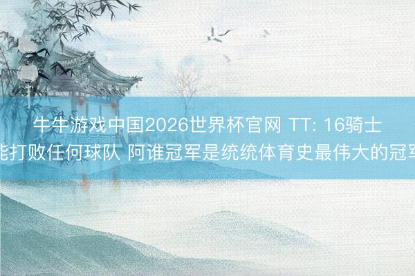 牛牛游戏中国2026世界杯官网 TT: 16骑士能打败任何球队 阿谁冠军是统统体育史最伟大的冠军