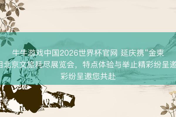 牛牛游戏中国2026世界杯官网 延庆携“金柬帖”亮相北京文旅耗尽展览会，特点体验与举止精彩纷呈邀您共赴