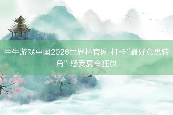 牛牛游戏中国2026世界杯官网 打卡“最好意思转角” 感受夏令狂放