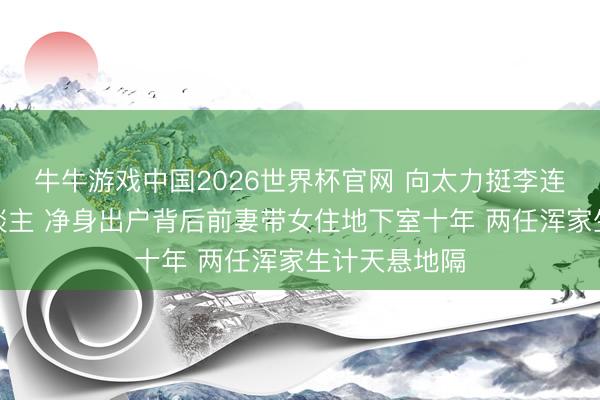 牛牛游戏中国2026世界杯官网 向太力挺李连杰是好男东谈主 净身出户背后前妻带女住地下室十年 两任浑家生计天悬地隔
