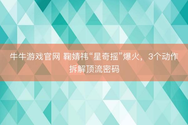 牛牛游戏官网 鞠婧祎“星奇摇”爆火，3个动作拆解顶流密码