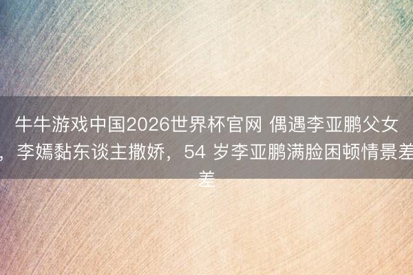 牛牛游戏中国2026世界杯官网 偶遇李亚鹏父女，李嫣黏东谈主撒娇，54 岁李亚鹏满脸困顿情景差