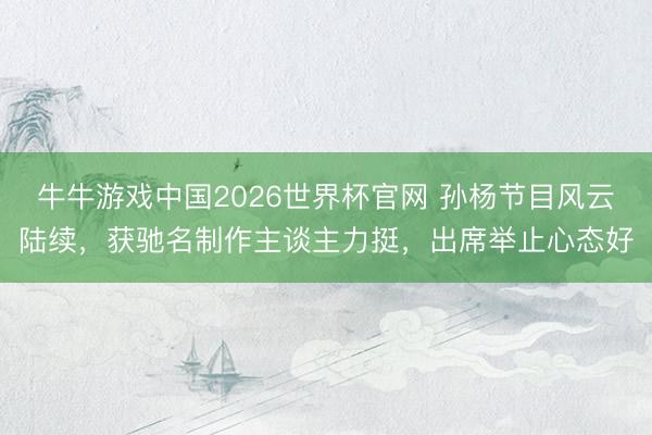 牛牛游戏中国2026世界杯官网 孙杨节目风云陆续，获驰名制作主谈主力挺，出席举止心态好