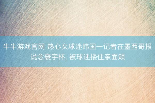 牛牛游戏官网 热心女球迷韩国一记者在墨西哥报说念寰宇杯， 被球迷搂住亲面颊