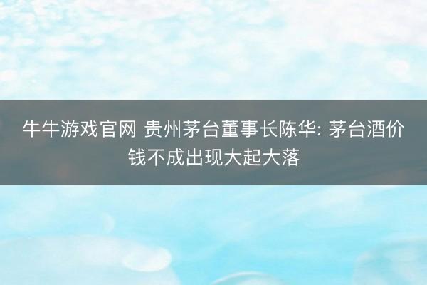 牛牛游戏官网 贵州茅台董事长陈华: 茅台酒价钱不成出现大起大落