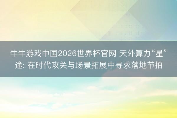 牛牛游戏中国2026世界杯官网 天外算力“星”途: 在时代攻关与场景拓展中寻求落地节拍