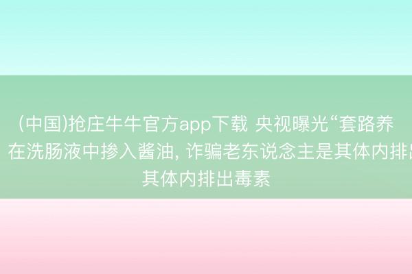 (中国)抢庄牛牛官方app下载 央视曝光“套路养生馆”: 在洗肠液中掺入酱油， 诈骗老东说念主是其体内排出毒素