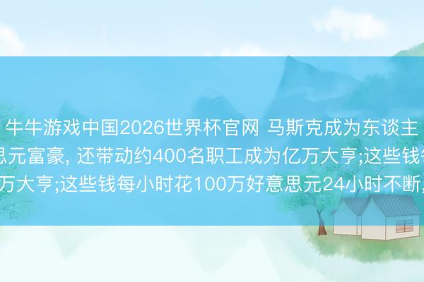 牛牛游戏中国2026世界杯官网 马斯克成为东谈主类首个10000亿好意思元富豪， 还带动约400名职工成为亿万大亨;这些钱每小时花100万好意思元24小时不断， 不错花114年