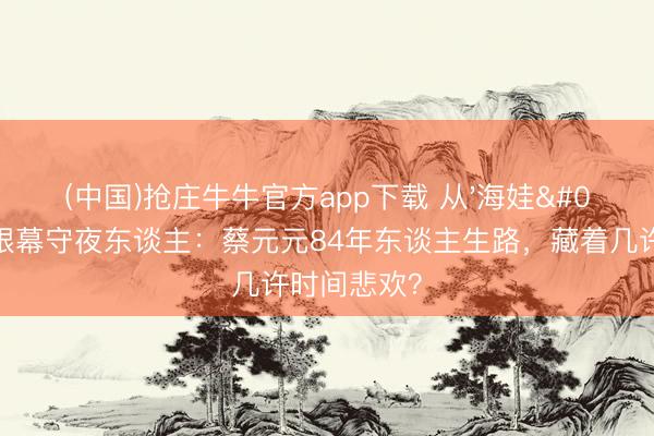 (中国)抢庄牛牛官方app下载 从'海娃'到澳门银幕守夜东谈主：蔡元元84年东谈主生路，藏着几许时间悲欢？