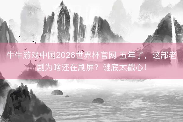 牛牛游戏中国2026世界杯官网 五年了，这部老剧为啥还在刷屏？谜底太戳心！