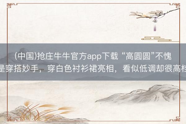 (中国)抢庄牛牛官方app下载 “高圆圆”不愧是穿搭妙手，穿白色衬衫裙亮相，看似低调却很高档