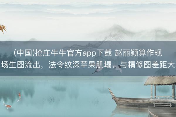 (中国)抢庄牛牛官方app下载 赵丽颖算作现场生图流出，法令纹深苹果肌塌，与精修图差距大