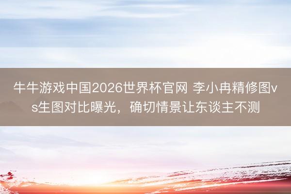 牛牛游戏中国2026世界杯官网 李小冉精修图vs生图对比曝光，确切情景让东谈主不测