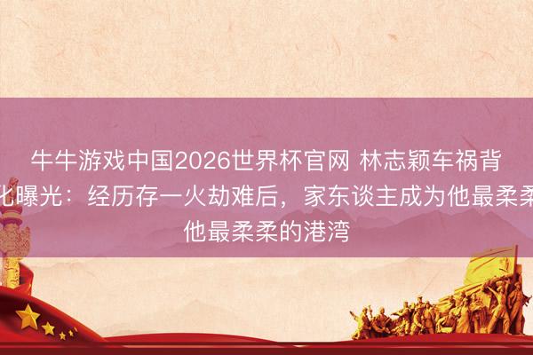 牛牛游戏中国2026世界杯官网 林志颖车祸背面庞变化曝光：经历存一火劫难后，家东谈主成为他最柔柔的港湾