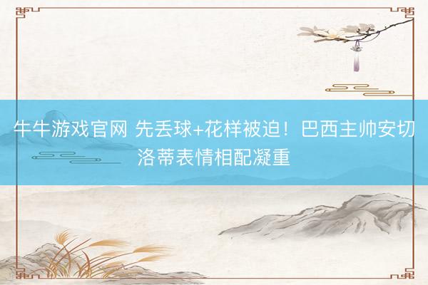 牛牛游戏官网 先丢球+花样被迫！巴西主帅安切洛蒂表情相配凝重