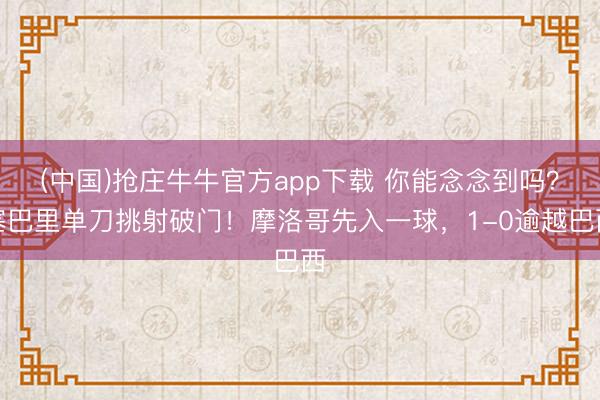 (中国)抢庄牛牛官方app下载 你能念念到吗？塞巴里单刀挑射破门！摩洛哥先入一球，1-0逾越巴西