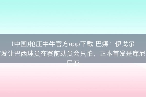 (中国)抢庄牛牛官方app下载 巴媒：伊戈尔首发让巴西球员在赛前动员会只怕，正本首发是库尼亚