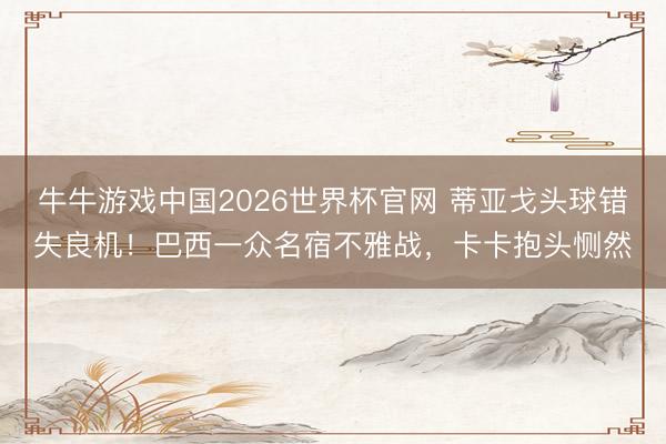 牛牛游戏中国2026世界杯官网 蒂亚戈头球错失良机！巴西一众名宿不雅战，卡卡抱头恻然