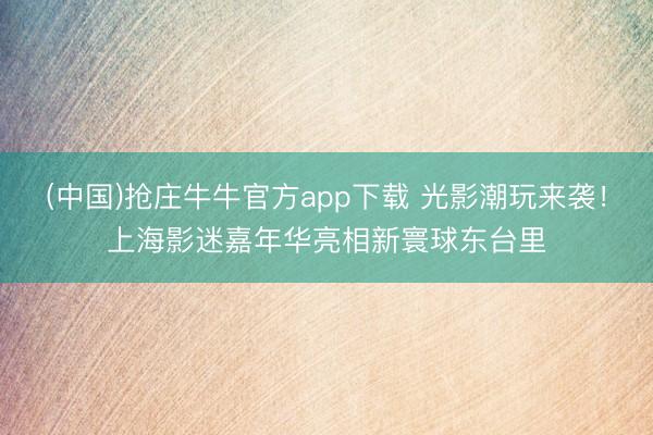 (中国)抢庄牛牛官方app下载 光影潮玩来袭!上海影迷嘉年华亮相新寰球东台里