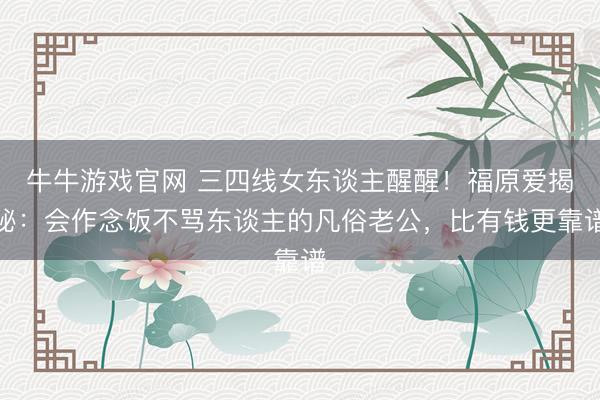 牛牛游戏官网 三四线女东谈主醒醒！福原爱揭秘：会作念饭不骂东谈主的凡俗老公，比有钱更靠谱