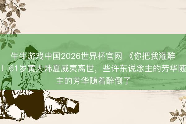 牛牛游戏中国2026世界杯官网 《你把我灌醉》成绝唱！61岁黄大炜夏威夷离世，些许东说念主的芳华随着醉倒了
