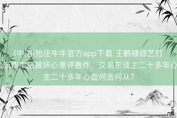 (中国)抢庄牛牛官方app下载 王鹤棣综艺打趣惹争议，父亲炸串店被坏心差评轰炸，交易东谈主二十多年心血何去何从？