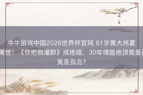 牛牛游戏中国2026世界杯官网 61岁黄大炜夏威夷离世！《你把我灌醉》成绝唱，30年情路绝顶竟是孤岛？