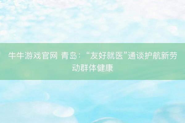 牛牛游戏官网 青岛：“友好就医”通谈护航新劳动群体健康