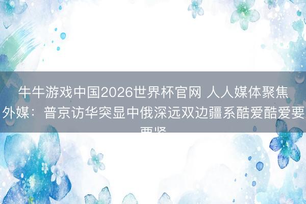 牛牛游戏中国2026世界杯官网 人人媒体聚焦｜外媒：普京访华突显中俄深远双边疆系酷爱酷爱要紧