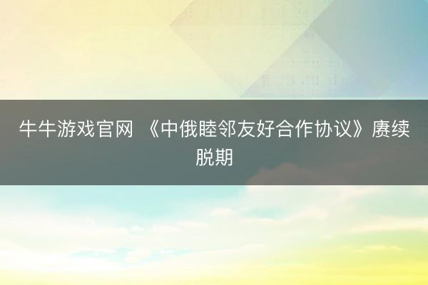 牛牛游戏官网 《中俄睦邻友好合作协议》赓续脱期