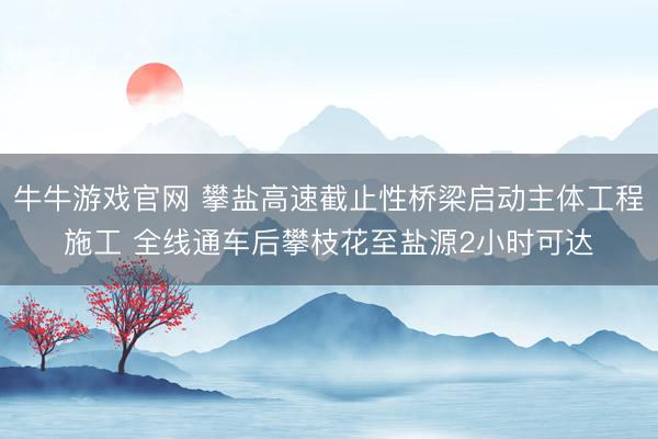 牛牛游戏官网 攀盐高速截止性桥梁启动主体工程施工 全线通车后攀枝花至盐源2小时可达