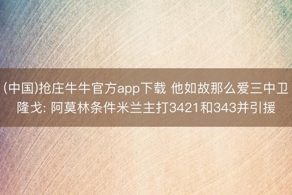 (中国)抢庄牛牛官方app下载 他如故那么爱三中卫隆戈: 阿莫林条件米兰主打3421和343并引援