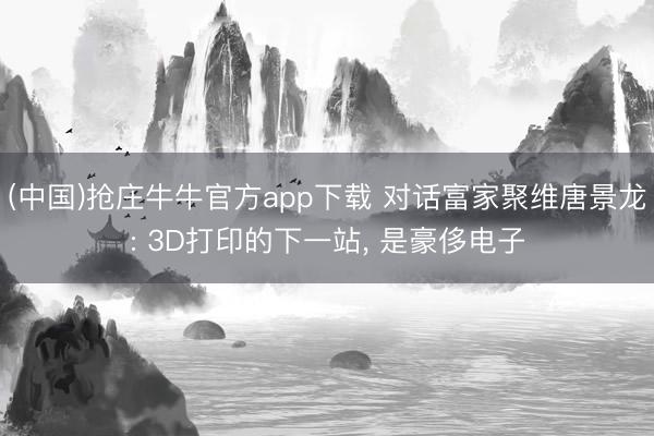 (中国)抢庄牛牛官方app下载 对话富家聚维唐景龙: 3D打印的下一站， 是豪侈电子