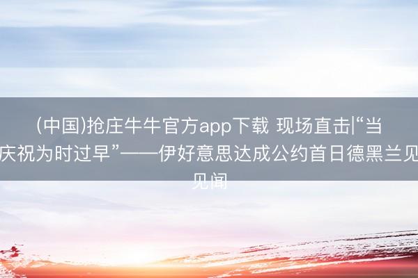 (中国)抢庄牛牛官方app下载 现场直击|“当今庆祝为时过早”——伊好意思达成公约首日德黑兰见闻