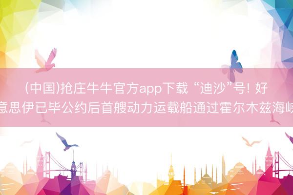 (中国)抢庄牛牛官方app下载 “迪沙”号! 好意思伊已毕公约后首艘动力运载船通过霍尔木兹海峡