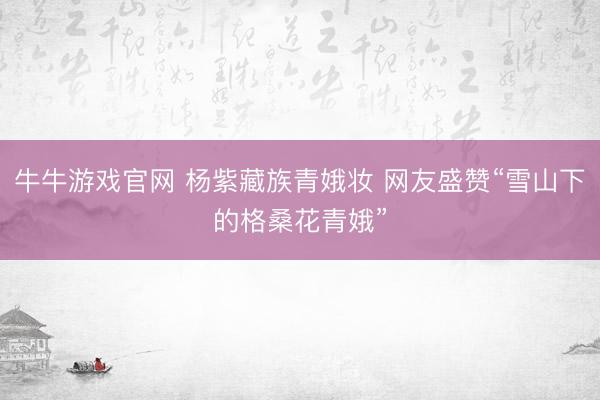 牛牛游戏官网 杨紫藏族青娥妆 网友盛赞“雪山下的格桑花青娥”