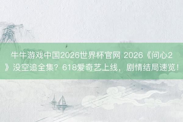 牛牛游戏中国2026世界杯官网 2026《问心2》没空追全集？618爱奇艺上线，剧情结局速览！