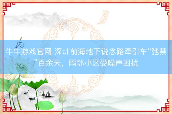 牛牛游戏官网 深圳前海地下说念路牵引车“弛禁”百余天，隔邻小区受噪声困扰