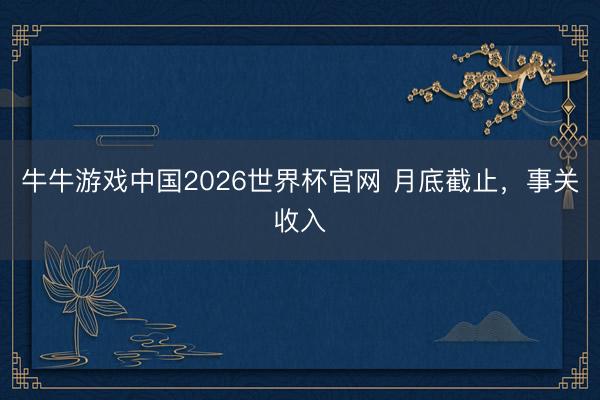 牛牛游戏中国2026世界杯官网 月底截止，事关收入