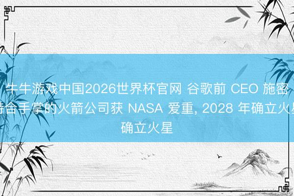 牛牛游戏中国2026世界杯官网 谷歌前 CEO 施密特合手掌的火箭公司获 NASA 爱重， 2028 年确立火星