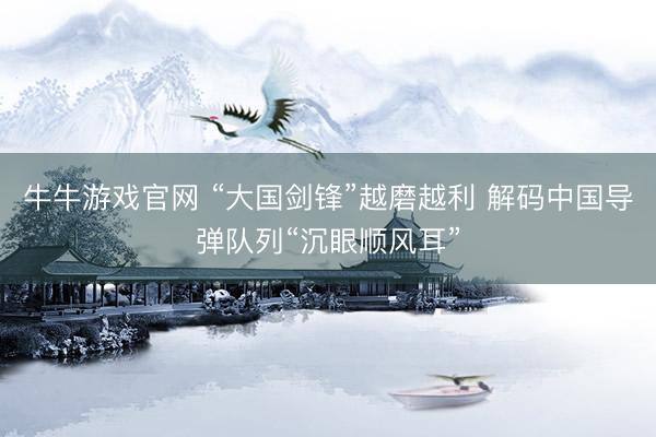 牛牛游戏官网 “大国剑锋”越磨越利 解码中国导弹队列“沉眼顺风耳”